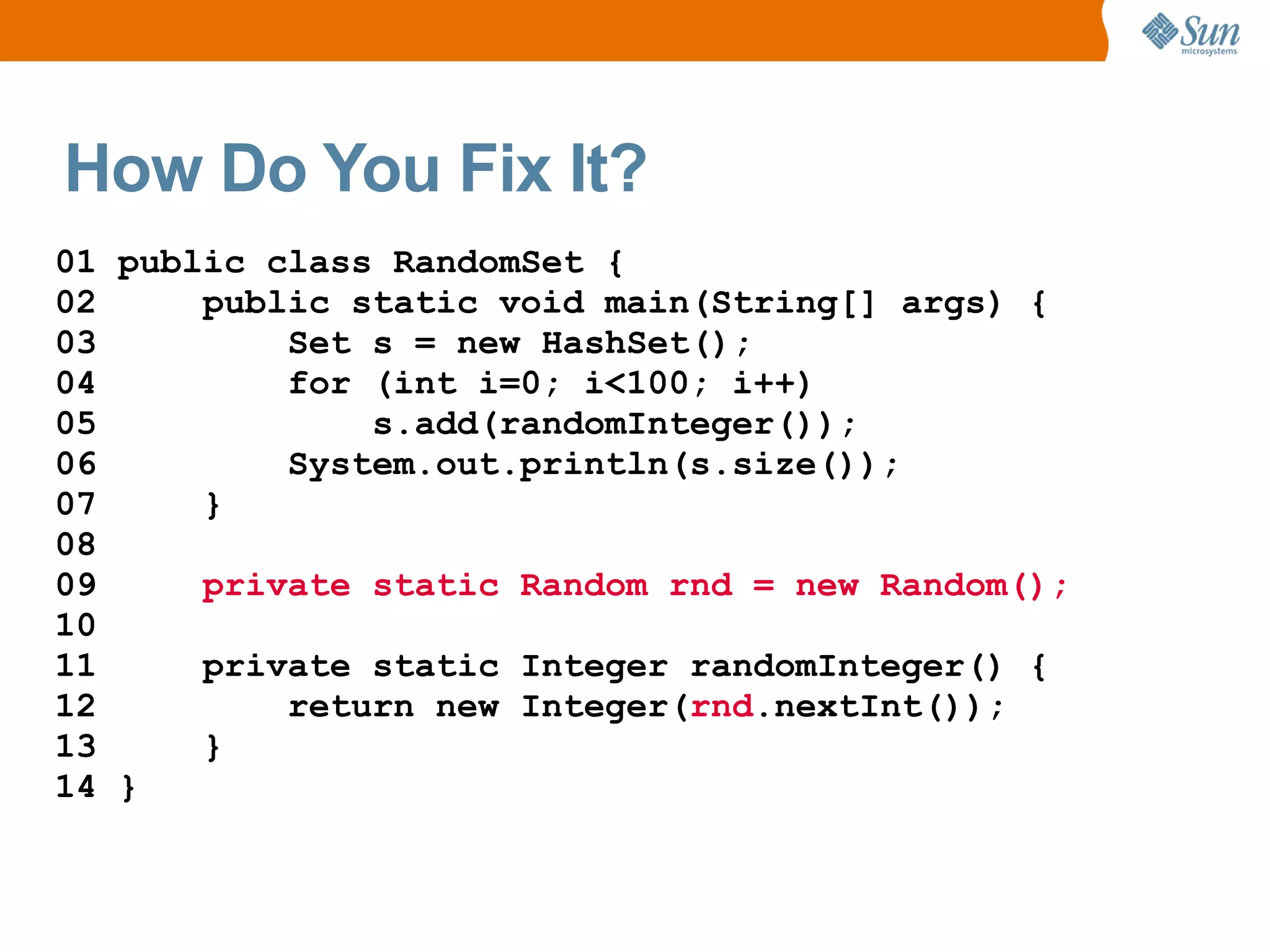 How Do You Fix It?
01 public class RandomSet {
02     public static void main(String[] args) {
03         Set s = new HashSet();
04         for (int i=0; i<100; i++)
05             s.add(randomInteger());
06         System.out.println(s.size());
07     }
08
09     private static Random rnd = new Random();
10
11     private static Integer randomInteger() {
12         return new Integer(rnd.nextInt());
13     }
14 }
 