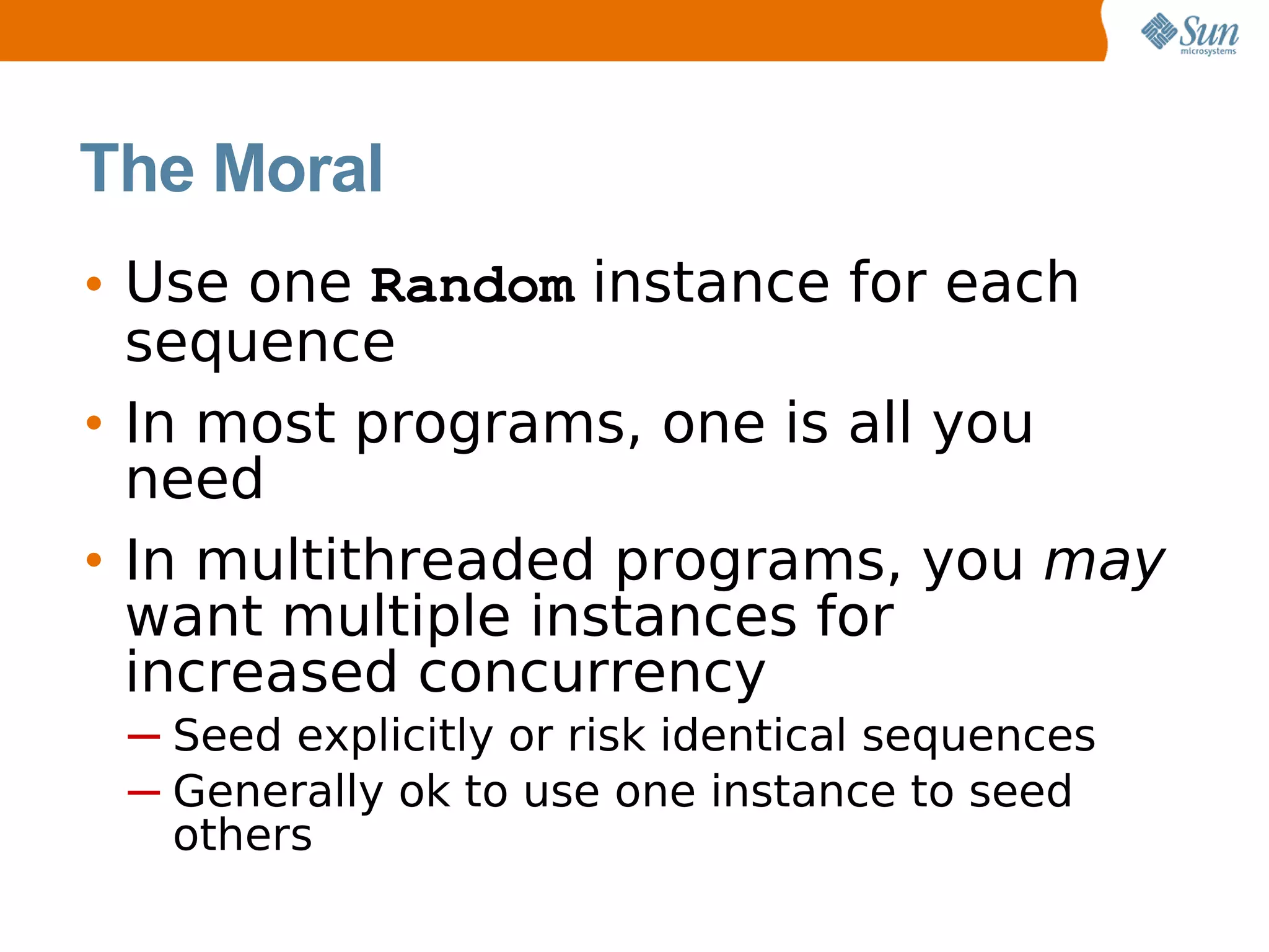 The Moral
• Use one Random instance for each
  sequence
• In most programs, one is all you
  need
• In multithreaded programs, you may
  want multiple instances for
  increased concurrency
 ─ Seed explicitly or risk identical sequences
 ─ Generally ok to use one instance to seed
   others
 