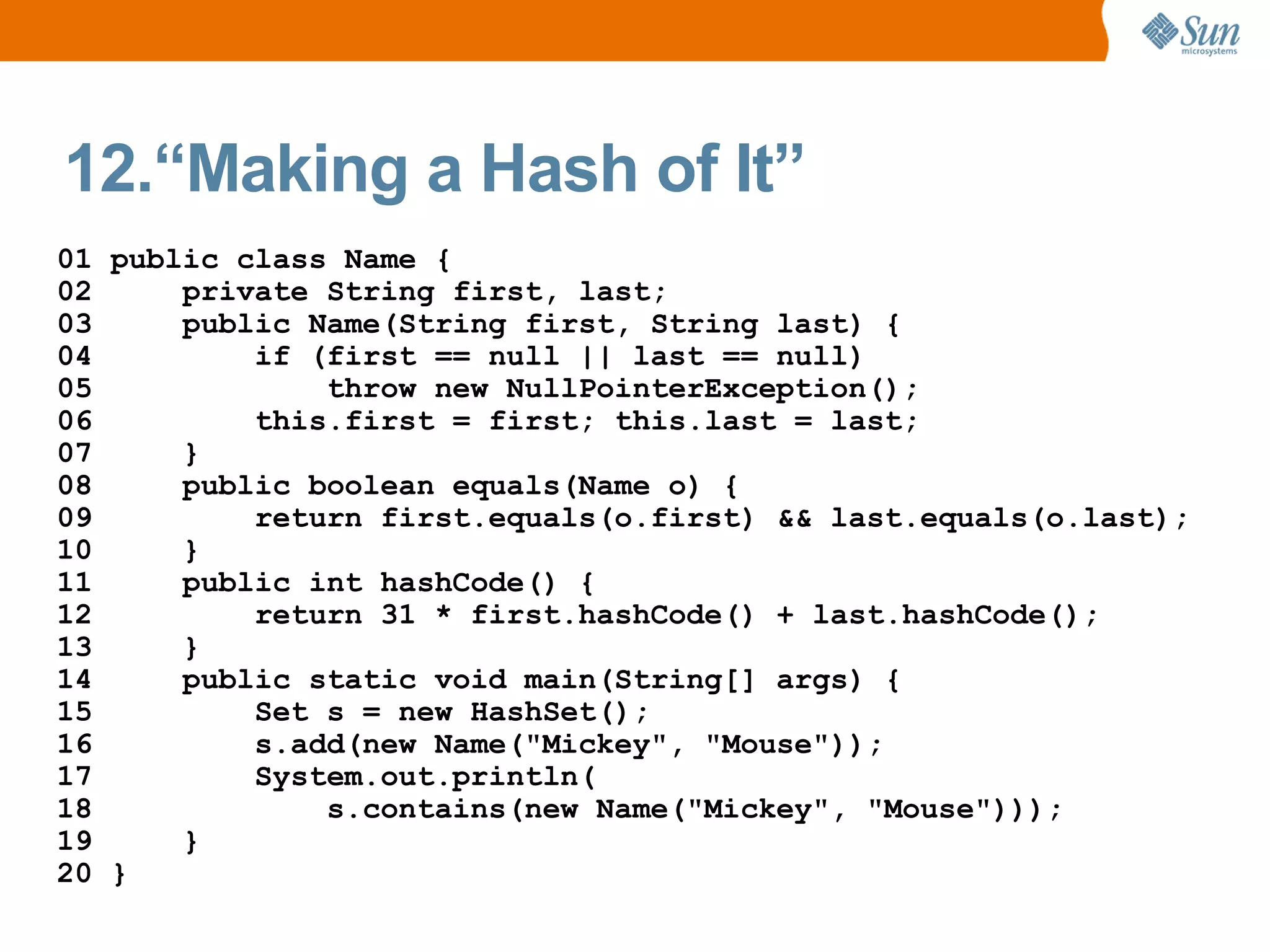 12.“Making a Hash of It”
01 public class Name {
02     private String first, last;
03     public Name(String first, String last) {
04         if (first == null || last == null)
05             throw new NullPointerException();
06         this.first = first; this.last = last;
07     }
08     public boolean equals(Name o) {
09         return first.equals(o.first) && last.equals(o.last);
10     }
11     public int hashCode() {
12         return 31 * first.hashCode() + last.hashCode();
13     }
14     public static void main(String[] args) {
15         Set s = new HashSet();
16         s.add(new Name("Mickey", "Mouse"));
17         System.out.println(
18             s.contains(new Name("Mickey", "Mouse")));
19     }
20 }
 