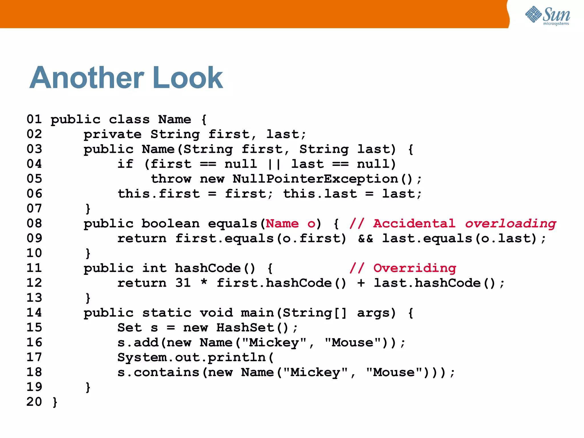 Another Look
01 public class Name {
02     private String first, last;
03     public Name(String first, String last) {
04         if (first == null || last == null)
05             throw new NullPointerException();
06         this.first = first; this.last = last;
07     }
08     public boolean equals(Name o) { // Accidental overloading
09         return first.equals(o.first) && last.equals(o.last);
10     }
11     public int hashCode() {         // Overriding
12         return 31 * first.hashCode() + last.hashCode();
13     }
14     public static void main(String[] args) {
15         Set s = new HashSet();
16         s.add(new Name("Mickey", "Mouse"));
17         System.out.println(
18         s.contains(new Name("Mickey", "Mouse")));
19     }
20 }
 