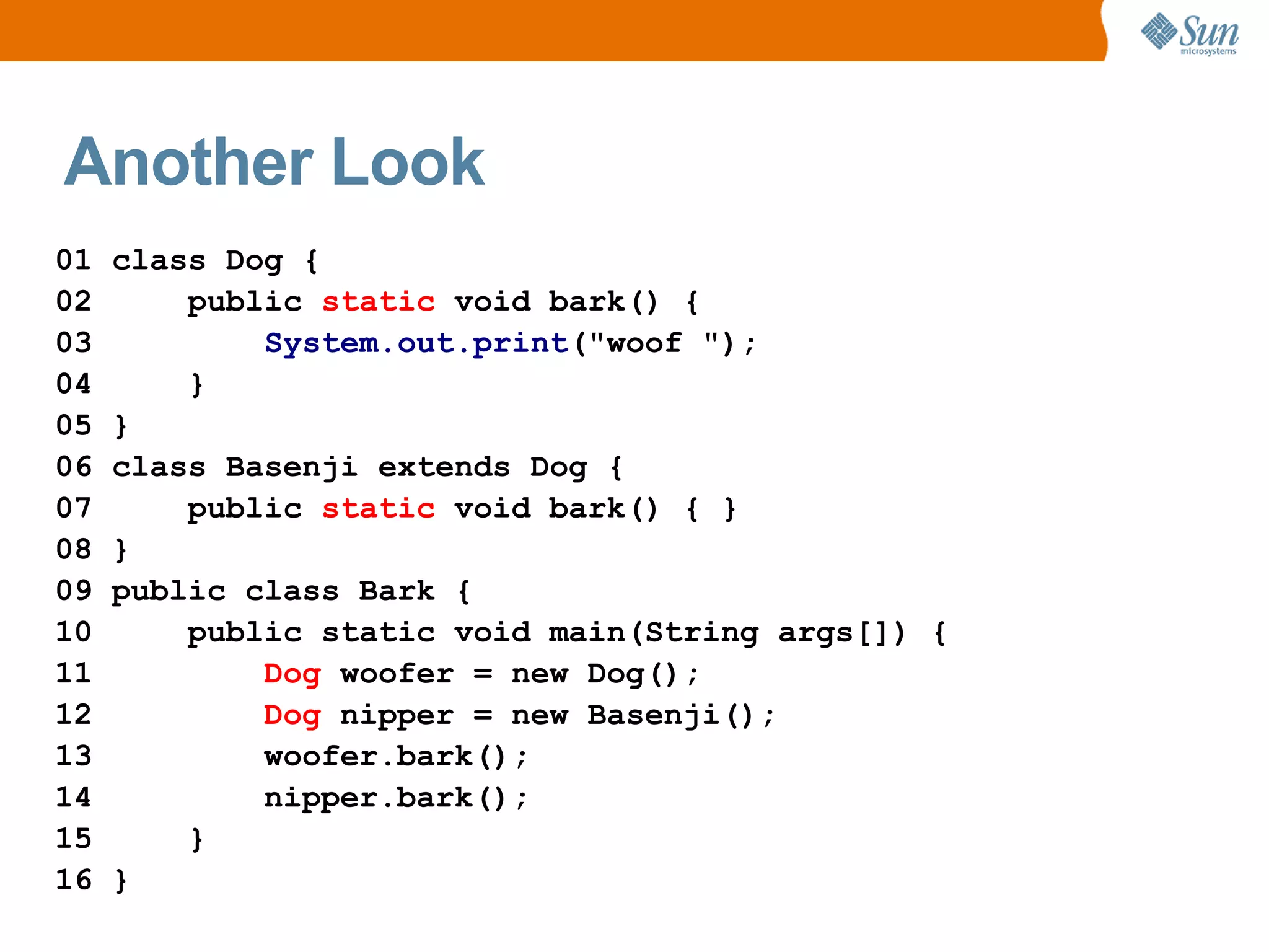 Another Look
01   class Dog {
02       public static void bark() {
03           System.out.print("woof ");
04       }
05   }
06   class Basenji extends Dog {
07       public static void bark() { }
08   }
09   public class Bark {
10       public static void main(String args[]) {
11           Dog woofer = new Dog();
12           Dog nipper = new Basenji();
13           woofer.bark();
14           nipper.bark();
15       }
16   }
 
