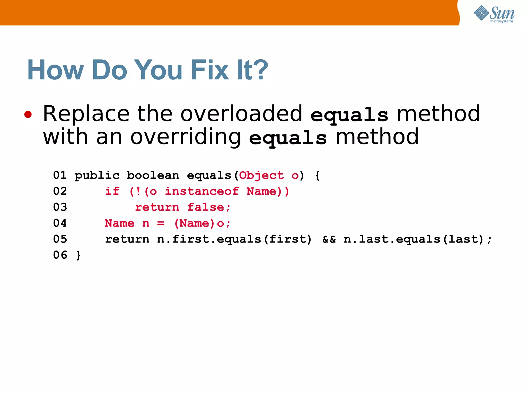 How Do You Fix It?
•   Replace the overloaded equals method
    with an overriding equals method
    01 public boolean equals(Object o) {
    02     if (!(o instanceof Name))
    03         return false;
    04     Name n = (Name)o;
    05     return n.first.equals(first) && n.last.equals(last);
    06 }
 