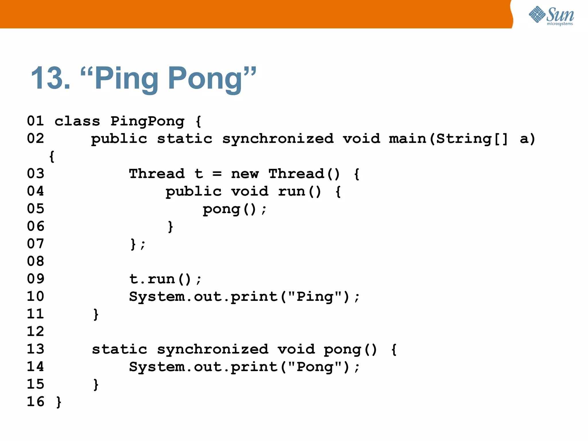 13. “Ping Pong”
01 class PingPong {
02     public static synchronized void main(String[] a)
   {
03         Thread t = new Thread() {
04             public void run() {
05                  pong();
06             }
07         };
08
09         t.run();
10         System.out.print("Ping");
11     }
12
13     static synchronized void pong() {
14         System.out.print("Pong");
15     }
16 }
 