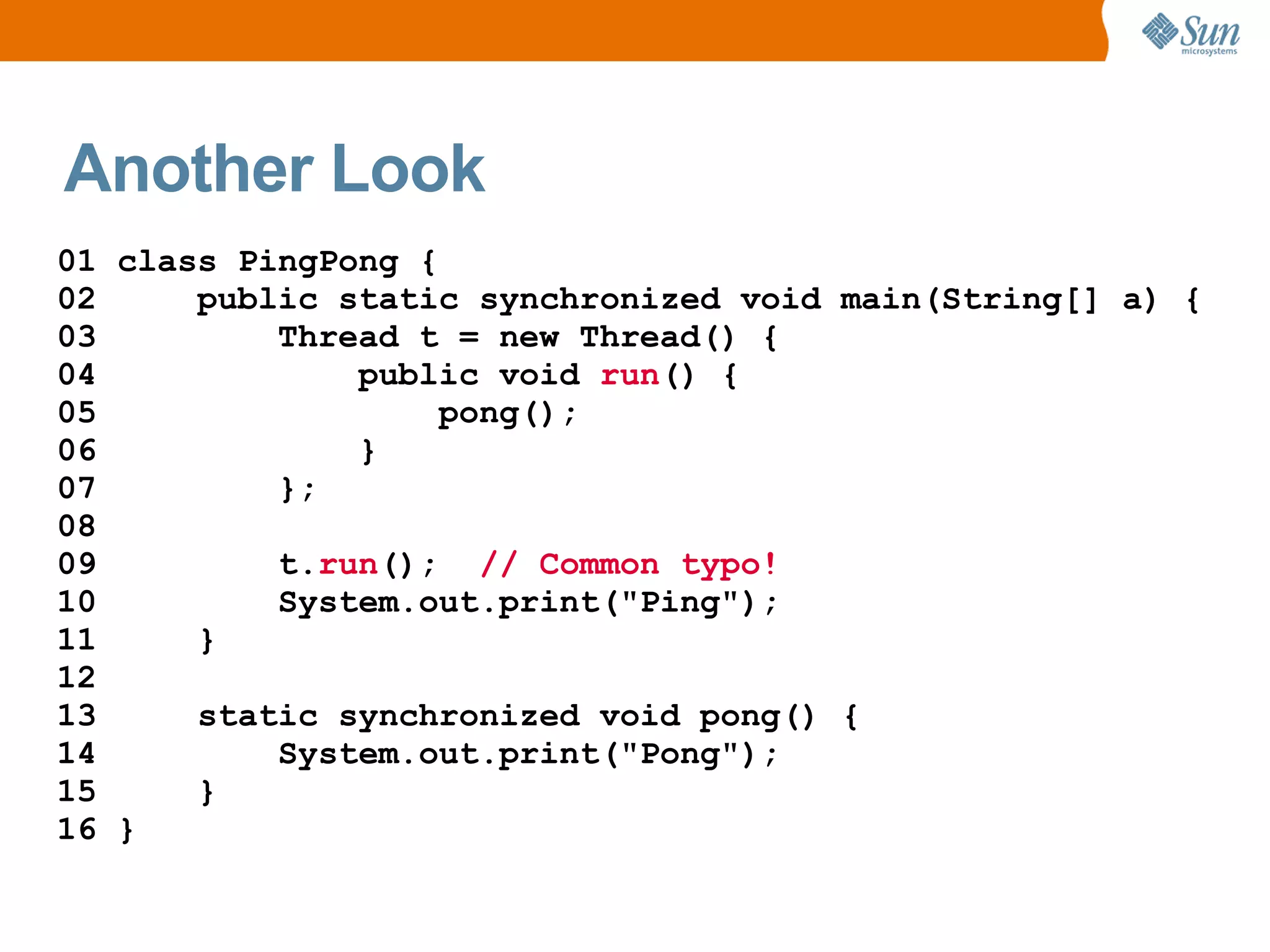 Another Look
01 class PingPong {
02     public static synchronized void main(String[] a) {
03         Thread t = new Thread() {
04             public void run() {
05                  pong();
06             }
07         };
08
09         t.run(); // Common typo!
10         System.out.print("Ping");
11     }
12
13     static synchronized void pong() {
14         System.out.print("Pong");
15     }
16 }
 