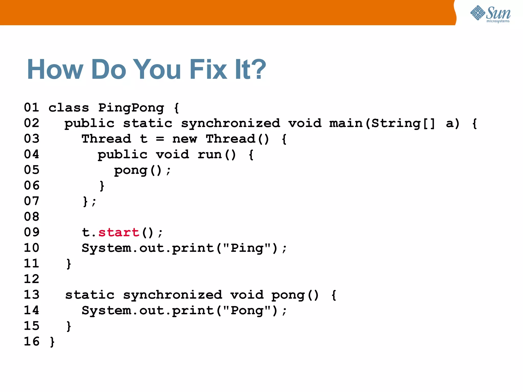 How Do You Fix It?
01 class PingPong {
02   public static synchronized void main(String[] a) {
03     Thread t = new Thread() {
04        public void run() {
05          pong();
06        }
07     };
08
09     t.start();
10     System.out.print("Ping");
11   }
12
13   static synchronized void pong() {
14     System.out.print("Pong");
15   }
16 }
 