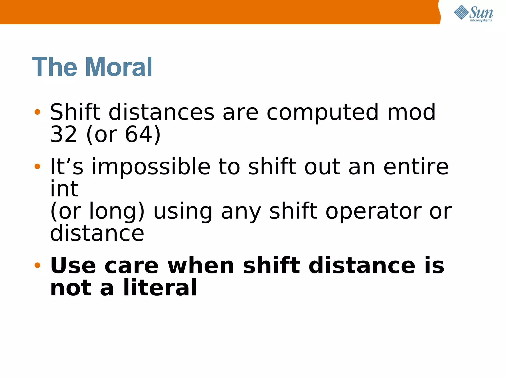 The Moral
• Shift distances are computed mod
  32 (or 64)
• It’s impossible to shift out an entire
  int
  (or long) using any shift operator or
  distance
• Use care when shift distance is
  not a literal
 
