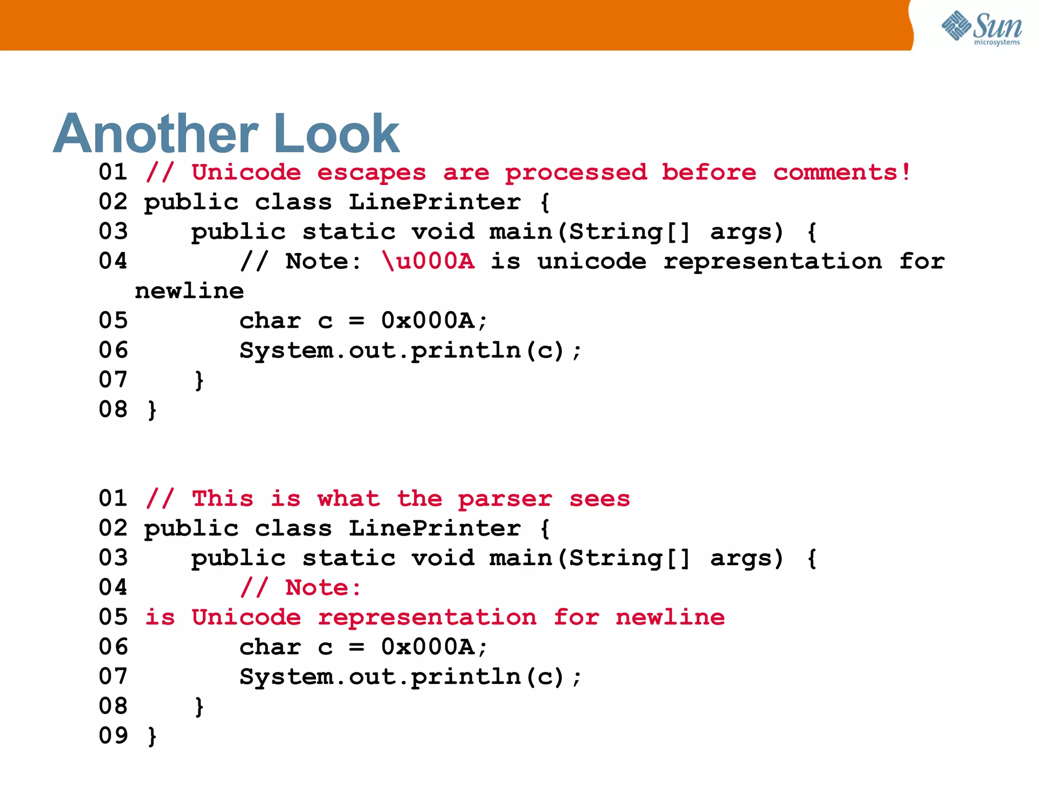 Another Look are processed before comments!
 01 // Unicode escapes
  02 public class LinePrinter {
  03     public static void main(String[] args) {
  04        // Note: u000A is unicode representation for
     newline
  05        char c = 0x000A;
  06        System.out.println(c);
  07     }
  08 }


  01   // This is what the parser sees
  02   public class LinePrinter {
  03      public static void main(String[] args) {
  04         // Note:
  05   is Unicode representation for newline
  06         char c = 0x000A;
  07         System.out.println(c);
  08      }
  09   }
 