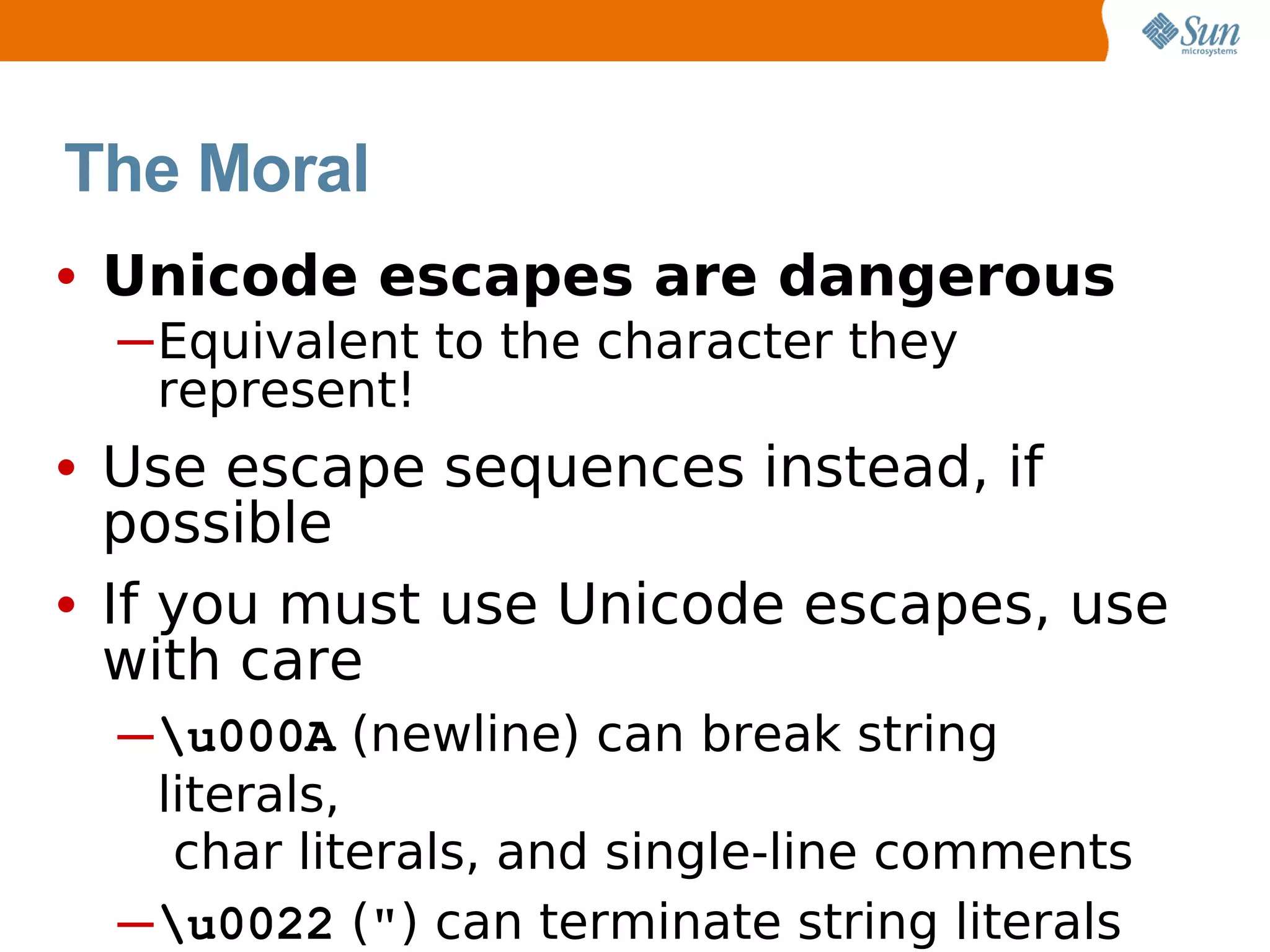 The Moral
• Unicode escapes are dangerous
  ─Equivalent to the character they
   represent!
• Use escape sequences instead, if
  possible
• If you must use Unicode escapes, use
  with care
  ─ u000A (newline) can break string
    literals,
     char literals, and single-line comments
  ─u0022 (") can terminate string literals
 