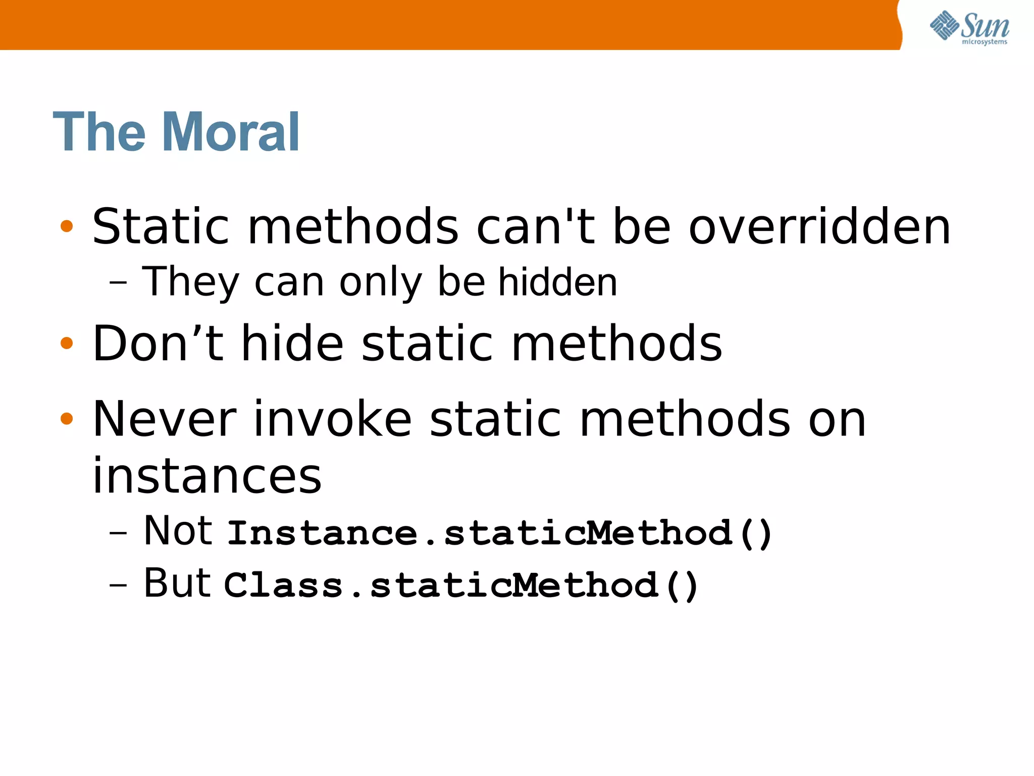 The Moral
• Static methods can't be overridden
  –   They can only be hidden
• Don’t hide static methods
• Never invoke static methods on
  instances
  –   Not Instance.staticMethod()
  –   But Class.staticMethod()
 