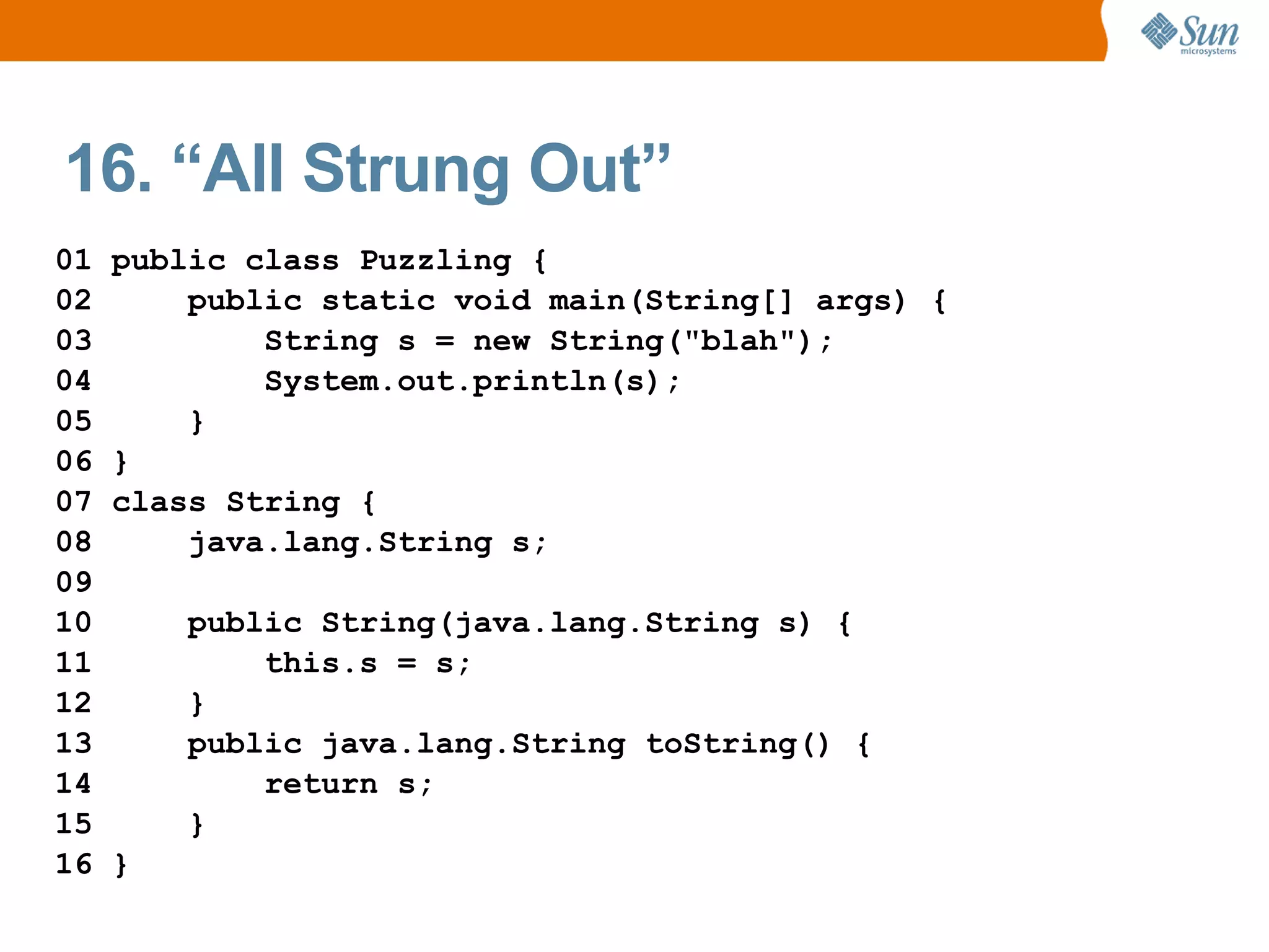 16. “All Strung Out”
01   public class Puzzling {
02       public static void main(String[] args) {
03           String s = new String("blah");
04           System.out.println(s);
05       }
06   }
07   class String {
08       java.lang.String s;
09
10       public String(java.lang.String s) {
11           this.s = s;
12       }
13       public java.lang.String toString() {
14           return s;
15       }
16   }
 