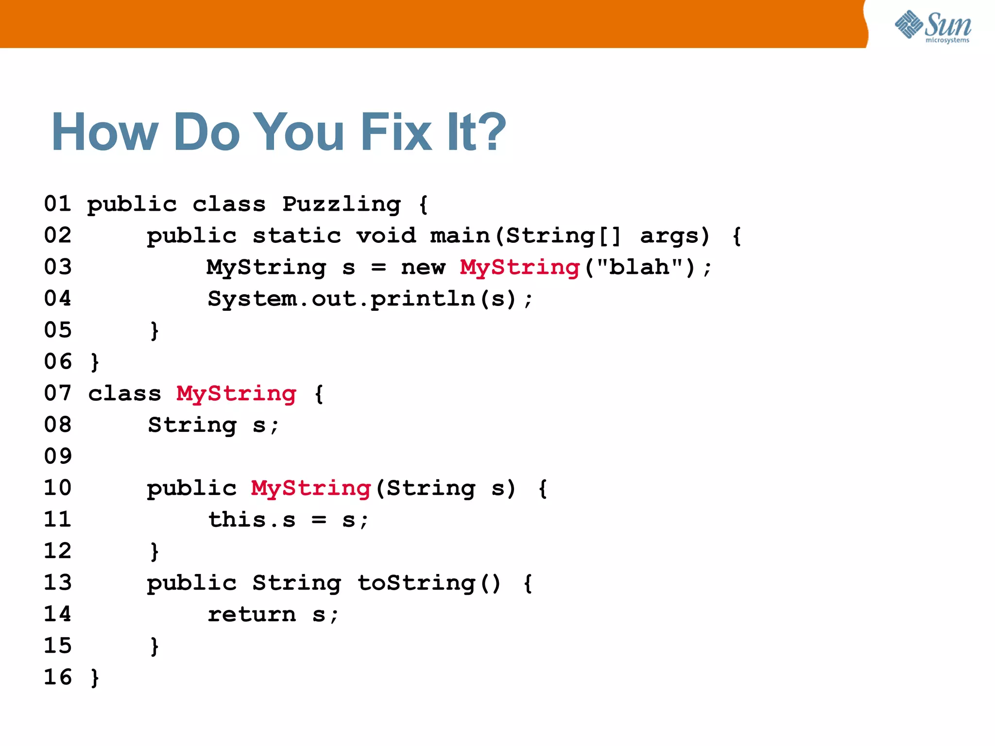 How Do You Fix It?
01   public class Puzzling {
02       public static void main(String[] args) {
03           MyString s = new MyString("blah");
04           System.out.println(s);
05       }
06   }
07   class MyString {
08       String s;
09
10       public MyString(String s) {
11           this.s = s;
12       }
13       public String toString() {
14           return s;
15       }
16   }
 