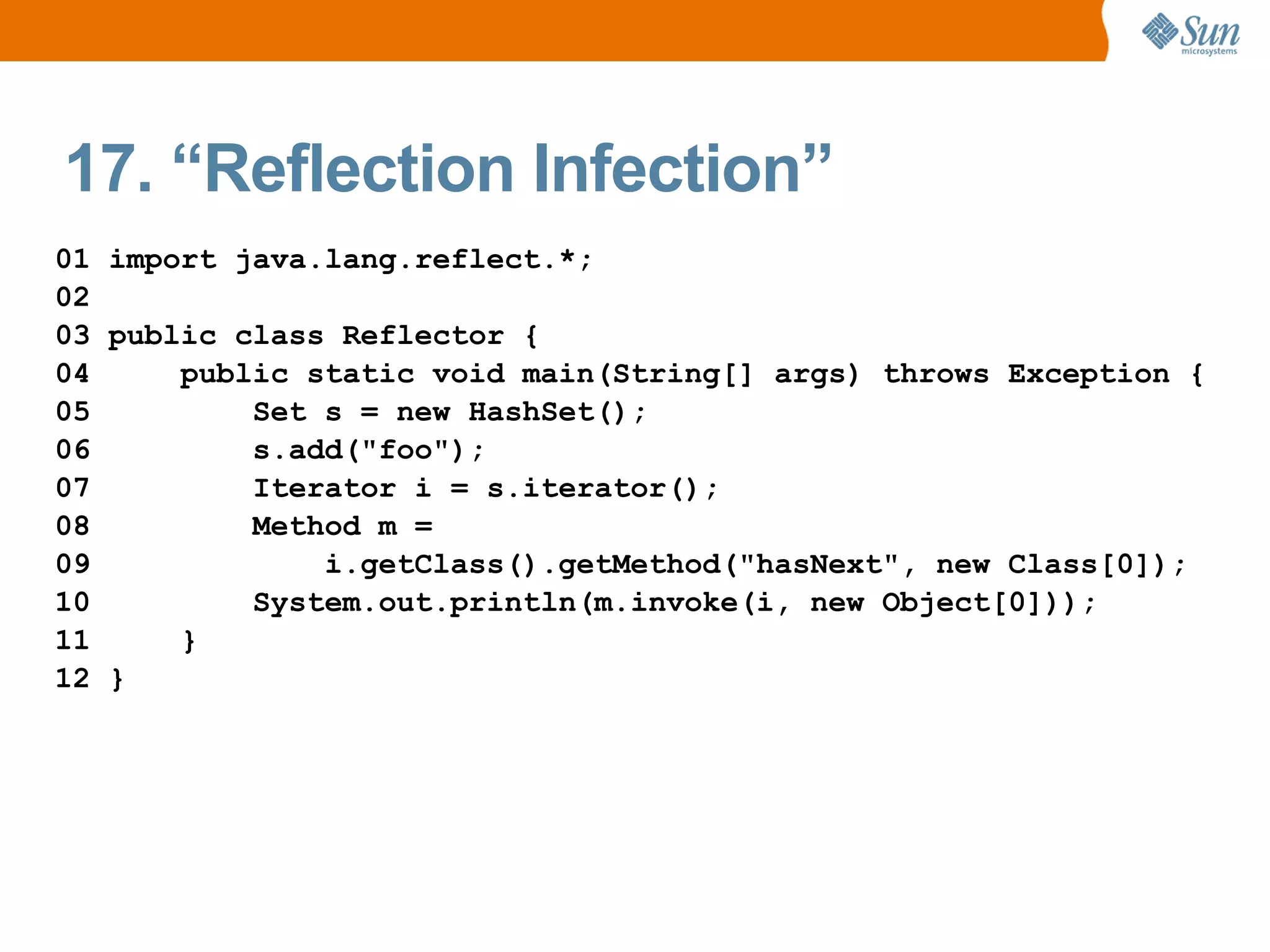 17. “Reflection Infection”
01 import java.lang.reflect.*;
02
03 public class Reflector {
04     public static void main(String[] args) throws Exception {
05         Set s = new HashSet();
06         s.add("foo");
07         Iterator i = s.iterator();
08         Method m =
09             i.getClass().getMethod("hasNext", new Class[0]);
10         System.out.println(m.invoke(i, new Object[0]));
11     }
12 }
 