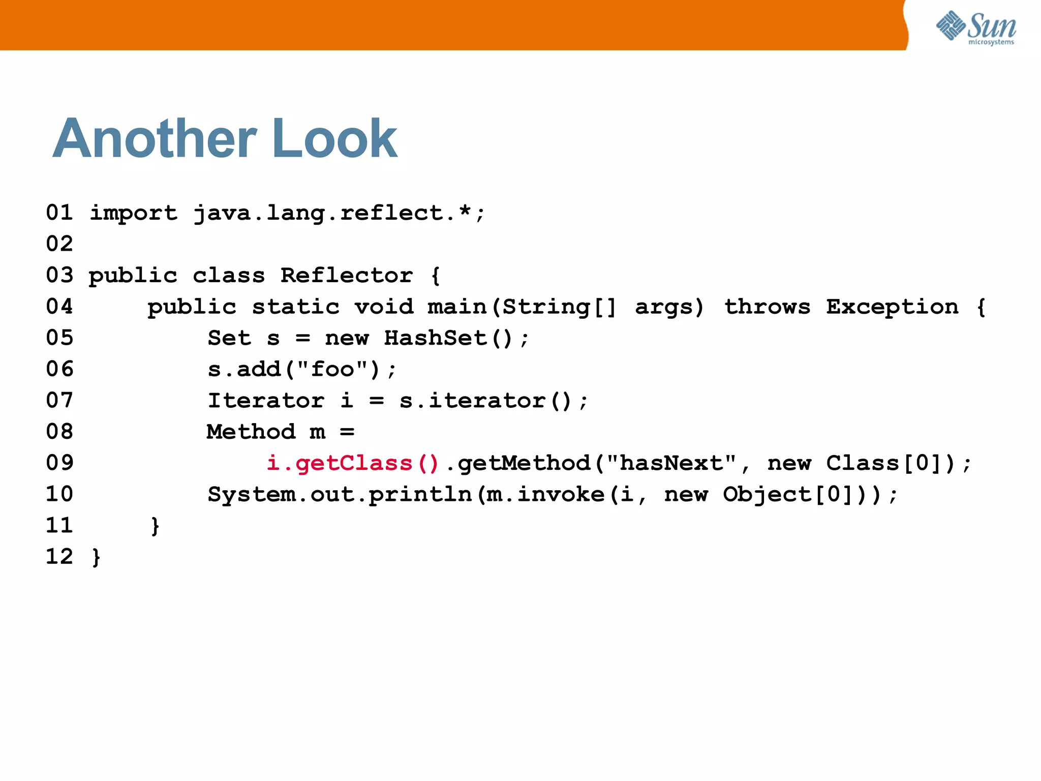 Another Look
01 import java.lang.reflect.*;
02
03 public class Reflector {
04     public static void main(String[] args) throws Exception {
05         Set s = new HashSet();
06         s.add("foo");
07         Iterator i = s.iterator();
08         Method m =
09             i.getClass().getMethod("hasNext", new Class[0]);
10         System.out.println(m.invoke(i, new Object[0]));
11     }
12 }
 