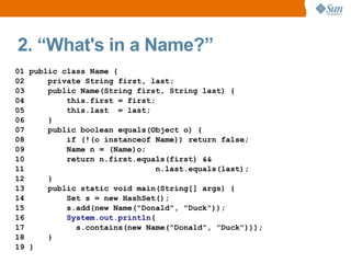 2. “What's in a Name?”
01 public class Name {
02     private String first, last;
03     public Name(String first, String last) {
04         this.first = first;
05         this.last = last;
06     }
07     public boolean equals(Object o) {
08         if (!(o instanceof Name)) return false;
09         Name n = (Name)o;
10         return n.first.equals(first) &&
11                             n.last.equals(last);
12     }
13     public static void main(String[] args) {
14         Set s = new HashSet();
15         s.add(new Name("Donald", "Duck"));
16         System.out.println(
17           s.contains(new Name("Donald", "Duck")));
18     }
19 }
 