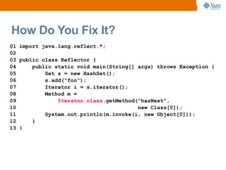 How Do You Fix It?
01 import java.lang.reflect.*;
02
03 public class Reflector {
04     public static void main(String[] args) throws Exception {
05         Set s = new HashSet();
06         s.add("foo");
07         Iterator i = s.iterator();
08         Method m =
09             Iterator.class.getMethod("hasNext",
10                                      new Class[0]);
11         System.out.println(m.invoke(i, new Object[0]));
12     }
13 }
 
