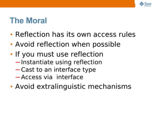 The Moral
• Reflection has its own access rules
• Avoid reflection when possible
• If you must use reflection
 ─ Instantiate using reflection
 ─ Cast to an interface type
 ─ Access via interface
• Avoid extralinguistic mechanisms
 