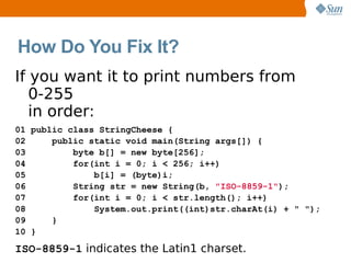 How Do You Fix It?
If you want it to print numbers from
   0-255
   in order:
01 public class StringCheese {
02     public static void main(String args[]) {
03         byte b[] = new byte[256];
04         for(int i = 0; i < 256; i++)
05             b[i] = (byte)i;
06         String str = new String(b, "ISO-8859-1");
07         for(int i = 0; i < str.length(); i++)
08             System.out.print((int)str.charAt(i) + " ");
09     }
10 }

ISO-8859-1 indicates the Latin1 charset.
 