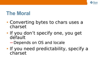 The Moral
• Converting bytes to chars uses a
  charset
• If you don’t specify one, you get
  default
 ─ Depends on OS and locale
• If you need predictability, specify a
  charset
 