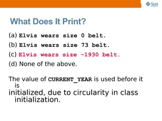 What Does It Print?
(a) Elvis wears size 0 belt.
(b) Elvis wears size 73 belt.
(c) Elvis wears size -1930 belt.
(d) None of the above.

The value of CURRENT_YEAR is used before it
  is
initialized, due to circularity in class
  initialization.
 