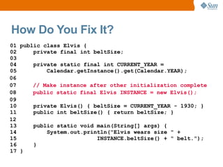 How Do You Fix It?
01 public class Elvis {
02     private final int beltSize;
03
04     private static final int CURRENT_YEAR =
05         Calendar.getInstance().get(Calendar.YEAR);
06
07     // Make instance after other initialization complete
08     public static final Elvis INSTANCE = new Elvis();
09
10     private Elvis() { beltSize = CURRENT_YEAR - 1930; }
11     public int beltSize() { return beltSize; }
12
13     public static void main(String[] args) {
14         System.out.println("Elvis wears size " +
15                        INSTANCE.beltSize() + " belt.");
16     }
17 }
 