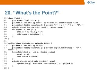 20. “What’s the Point?”
01 class Point {
02     protected final int x, y;
03     private final String name; // Cached at construction time
04     protected String makeName() { return "[" + x + "," + y + "]"; }
05     public final String toString() { return name; }
06     Point(int x, int y) {
07         this.x = x; this.y = y;
08         this.name = makeName();
09     }
10 }
11
12 public class ColorPoint extends Point {
13     private final String color;
14     protected String makeName() { return super.makeName() + ":" +
   color; }
15     ColorPoint(int x, int y, String color) {
16         super(x, y);
17         this.color = color;
18     }
19     public static void main(String[] args) {
20         System.out.println(new ColorPoint(4, 2, "purple"));
21     }
22 }
 