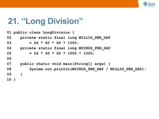 21. “Long Division”
01 public class LongDivision {
02    private static final long MILLIS_PER_DAY
03        = 24 * 60 * 60 * 1000;
04    private static final long MICROS_PER_DAY
05        = 24 * 60 * 60 * 1000 * 1000;
06
07    public static void main(String[] args) {
08        System.out.println(MICROS_PER_DAY / MILLIS_PER_DAY);
09    }
10 }
 