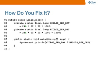 How Do You Fix It?
01 public class LongDivision {
02     private static final long MILLIS_PER_DAY
03         = 24L * 60 * 60 * 1000;
04     private static final long MICROS_PER_DAY
05         = 24L * 60 * 60 * 1000 * 1000;
06
07     public static void main(String[] args) {
08         System.out.println(MICROS_PER_DAY / MILLIS_PER_DAY);
09     }
10 }
 