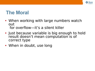 The Moral
• When working with large numbers watch
 out
  for overflow—it’s a silent killer
• Just because variable is big enough to hold
 result doesn’t mean computation is of
 correct type
• When in doubt, use long
 