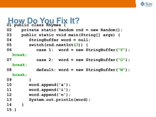 How Do You Fix It?
01 public class Rhymes {
02     private static Random rnd = new Random();
03     public static void main(String[] args) {
04        StringBuffer word = null;
05        switch(rnd.nextInt(3)) {
06           case 1: word = new StringBuffer("P");
   break;
07           case 2: word = new StringBuffer("G");
   break;
08           default: word = new StringBuffer("M");
   break;
09        }
10        word.append('a');
11        word.append('i');
12        word.append('n');
13        System.out.println(word);
14     }
15 }
 