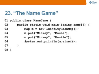 23. “The Name Game”
01 public class NameGame {
02     public static void main(String args[]) {
03         Map m = new IdentityHashMap();
04         m.put("Mickey", "Mouse");
05         m.put("Mickey", "Mantle");
06         System.out.println(m.size());
07     }
08 }
 