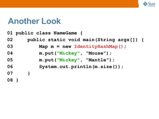Another Look
01 public class NameGame {
02     public static void main(String args[]) {
03         Map m = new IdentityHashMap();
04         m.put("Mickey", "Mouse");
05         m.put("Mickey", "Mantle");
06         System.out.println(m.size());
07     }
08 }
 
