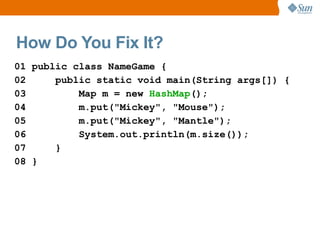 How Do You Fix It?
01 public class NameGame {
02     public static void main(String args[]) {
03         Map m = new HashMap();
04         m.put("Mickey", "Mouse");
05         m.put("Mickey", "Mantle");
06         System.out.println(m.size());
07     }
08 }
 