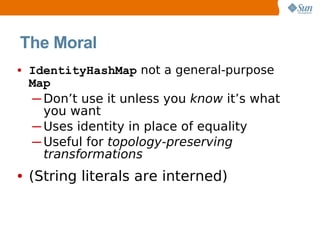 The Moral
• IdentityHashMap not a general-purpose
 Map
 ─ Don’t use it unless you know it’s what
   you want
 ─ Uses identity in place of equality
 ─ Useful for topology-preserving
   transformations
• (String literals are interned)
 