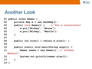 Another Look
01 public class Names {
02      private Map m = new HashMap();
03      public void Names() {    // Not a constructor!
04          m.put("Mickey", "Mouse");
05          m.put("Mickey", "Mantle");
06      }
07
08      public int size() { return m.size(); }
09
10      public static void main(String args[]) {
11          Names names = new Names(); // Invokes
   default!
12          System.out.println(names.size());
13      }
14 }
 