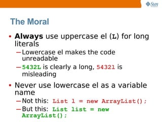 The Moral
• Always use uppercase el (L) for long
 literals
  ─ Lowercase el makes the code
    unreadable
  ─ 5432L is clearly a long, 5432l is
    misleading
• Never use lowercase el as a variable
 name
  ─ Not this: List l = new ArrayList();
  ─ But this: List list = new
    ArrayList();
 
