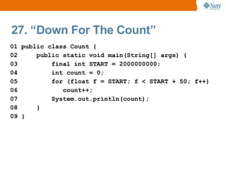 27. “Down For The Count”
01 public class Count {
02     public static void main(String[] args) {
03         final int START = 2000000000;
04         int count = 0;
05         for (float f = START; f < START + 50; f++)
06            count++;
07         System.out.println(count);
08     }
09 }
 
