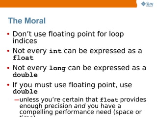The Moral
• Don’t use floating point for loop
  indices
• Not every int can be expressed as a
  float
• Not every long can be expressed as a
  double
• If you must use floating point, use
 double
  ─ unless you’re certain that float provides
    enough precision and you have a
    compelling performance need (space or
 