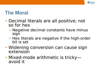 The Moral
• Decimal literals are all positive; not
  so for hex
 > Negative decimal constants have minus
   sign
 > Hex literals are negative if the high-order
   bit is set
• Widening conversion can cause sign
  extension
• Mixed-mode arithmetic is tricky—
  avoid it
 