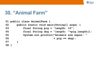 30. “Animal Farm”
01 public class AnimalFarm {
02     public static void main(String[] args) {
03         final String pig = "length: 10";
04         final String dog = "length: "+pig.length();
05         System.out.println("Animals are equal: "
06                            + pig == dog);
07     }
08 }
 