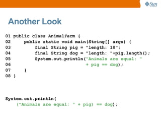 Another Look
01 public class AnimalFarm {
02     public static void main(String[] args) {
03         final String pig = "length: 10";
04         final String dog = "length: "+pig.length();
05         System.out.println("Animals are equal: "
06                            + pig == dog);
07     }
08 }




System.out.println(
    ("Animals are equal: " + pig) == dog);
 
