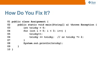 How Do You Fix It?
01 public class Assignment {
02     public static void main(String[] a) throws Exception {
03         int tricky = 0;
04         for (int i = 0; i < 3; i++) {
05             tricky++;
06             tricky += tricky; // or tricky *= 2;
07         }
08         System.out.println(tricky);
09     }
10 }
 