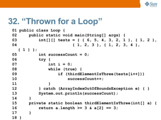 32. “Thrown for a Loop”
01 public class Loop {
02      public static void main(String[] args) {
03          int[][] tests = { { 6, 5, 4, 3, 2, 1 }, { 1, 2 },
04                         { 1, 2, 3 }, { 1, 2, 3, 4 },
   { 1 } };
05          int successCount = 0;
06          try {
07              int i = 0;
08              while (true) {
09                  if (thirdElementIsThree(tests[i++]))
10                      successCount++;
11              }
12          } catch (ArrayIndexOutOfBoundsException e) { }
13          System.out.println(successCount);
14      }
15      private static boolean thirdElementIsThree(int[] a) {
16          return a.length >= 3 & a[2] == 3;
17      }
18 }
 