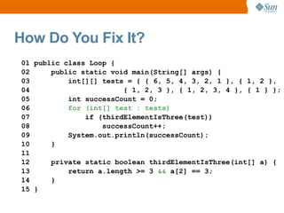 How Do You Fix It?
01 public class Loop {
02     public static void main(String[] args) {
03         int[][] tests = { { 6, 5, 4, 3, 2, 1 }, { 1, 2 },
04                      { 1, 2, 3 }, { 1, 2, 3, 4 }, { 1 } };
05         int successCount = 0;
06         for (int[] test : tests)
07             if (thirdElementIsThree(test))
08                 successCount++;
09         System.out.println(successCount);
10     }
11
12     private static boolean thirdElementIsThree(int[] a) {
13         return a.length >= 3 && a[2] == 3;
14     }
15 }
 