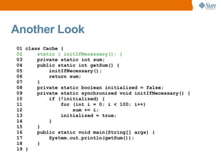 Another Look
01 class Cache {
02     static { initIfNecessary(); }
03     private static int sum;
04     public static int getSum() {
05         initIfNecessary();
06         return sum;
07     }
08     private static boolean initialized = false;
09     private static synchronized void initIfNecessary() {
10         if (!initialized) {
11             for (int i = 0; i < 100; i++)
12                 sum += i;
13             initialized = true;
14         }
15     }
16     public static void main(String[] args) {
17         System.out.println(getSum());
18     }
19 }
 
