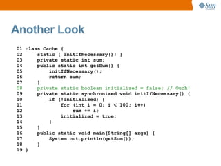 Another Look
01 class Cache {
02     static { initIfNecessary(); }
03     private static int sum;
04     public static int getSum() {
05         initIfNecessary();
06         return sum;
07     }
08     private static boolean initialized = false; // Ouch!
09     private static synchronized void initIfNecessary() {
10         if (!initialized) {
11             for (int i = 0; i < 100; i++)
12                 sum += i;
13             initialized = true;
14         }
15     }
16     public static void main(String[] args) {
17         System.out.println(getSum());
18     }
19 }
 
