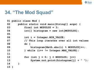 34. “The Mod Squad”
01 public class Mod {
02     public static void main(String[] args) {
03         final int MODULUS = 3;
04         int[] histogram = new int[MODULUS];
05
06         int i = Integer.MIN_VALUE;
07         // This loop iterates over all int values
08         do {
09              histogram[Math.abs(i) % MODULUS]++;
10         } while (i++ != Integer.MAX_VALUE);
11
12         for (int j = 0; j < MODULUS; j++)
13              System.out.print(histogram[j] + " ");
14     }
15 }
 