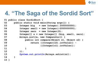 4. “The Saga of the Sordid Sort”
01 public class SordidSort {
02     public static void main(String args[]) {
03         Integer big   = new Integer( 2000000000);
04         Integer small = new Integer(-2000000000);
05         Integer zero = new Integer(0);
06         Integer[] a = new Integer[] {big, small, zero};
07         Arrays.sort(a, new Comparator() {
08             public int compare(Object o1, Object o2) {
09                 return ((Integer)o2).intValue() -
10                        ((Integer)o1).intValue();
11             }
12         });
13         System.out.println(Arrays.asList(a));
14     }
15 }
 