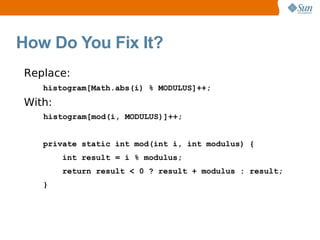 How Do You Fix It?
Replace:
   histogram[Math.abs(i) % MODULUS]++;
With:
   histogram[mod(i, MODULUS)]++;


   private static int mod(int i, int modulus) {
        int result = i % modulus;
        return result < 0 ? result + modulus : result;
   }
 