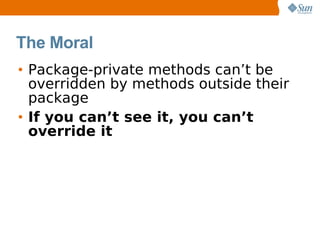 The Moral
• Package-private methods can’t be
  overridden by methods outside their
  package
• If you can’t see it, you can’t
  override it
 