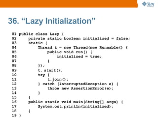 36. “Lazy Initialization”
 01 public class Lazy {
 02     private static boolean initialized = false;
 03     static {
 04         Thread t = new Thread(new Runnable() {
 05              public void run() {
 06                  initialized = true;
 07              }
 08         });
 09         t. start();
 10         try {
 11              t.join();
 12         } catch (InterruptedException e) {
 13              throw new AssertionError(e);
 14         }
 15     }
 16     public static void main(String[] args) {
 17         System.out.println(initialized);
 18     }
 19 }
 